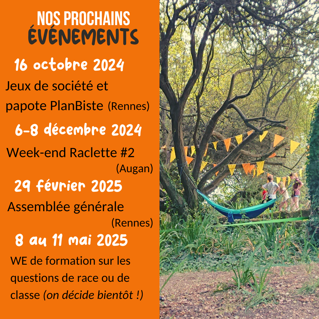 Nos prochains événements ! 16 octobre 2024 : jeux de société et papote PlanBiste (Rennes). 6-8 décembre 2024 : week-end raclette #2 (Augan). 29 février 2025 : assemblée générale (Rennes). Du 8 au 11 mai 2025 : week-end de formation sur les questions de race ou de classe (on décide bientôt).